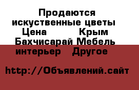 Продаются искуственные цветы › Цена ­ 100 - Крым, Бахчисарай Мебель, интерьер » Другое   